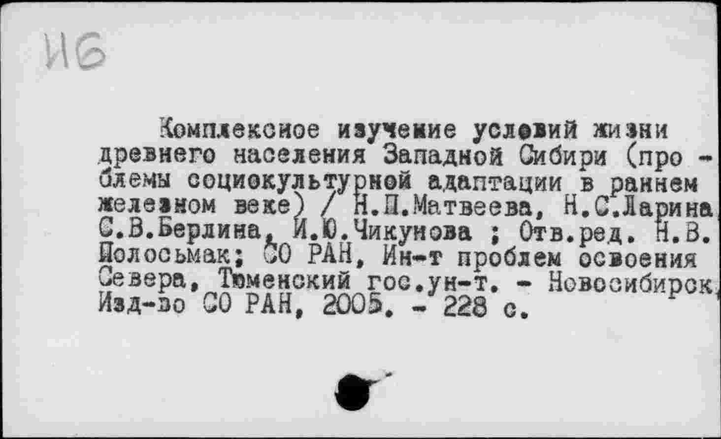 ﻿Комплексное изучение условий жизни
древнего населения Западной Сибири (про -
--- ---------—рной адаптации в раннем
Н.П.Матвеева, H.С.Ларина
Чикунова ; Отв.ред. Н.В.
слемы соц железном С.З.берлИпи, zi.iv. -»илепила f ити.рсд. n.D Полосьмак; СО РАН, Ин-т проблем освоения севера. Тюменский гос.ун-т. - Новосибирск Изд-во СО РАН, 2005. -228 с.	?